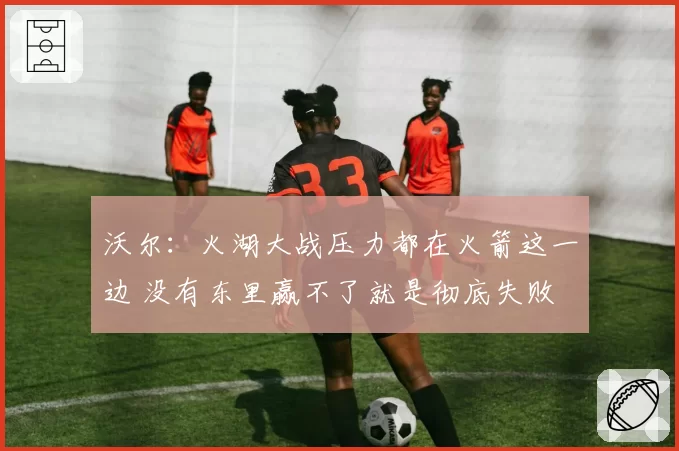 沃尔：火湖大战压力都在火箭这一边 没有东里赢不了就是彻底失败