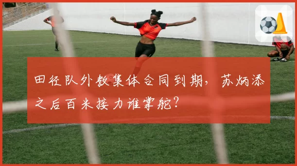 田径队外教集体合同到期,苏炳添之后百米接力谁掌舵?