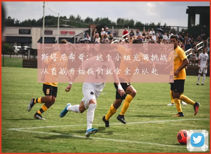 斯塔尼希奇:这个小组充满挑战,从首战开始我们就会全力以赴