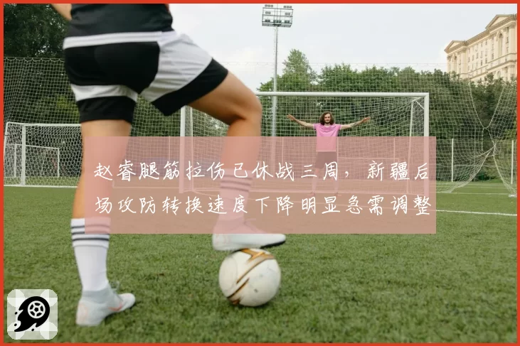 赵睿腿筋拉伤已休战三周,新疆后场攻防转换速度下降明显急需调整