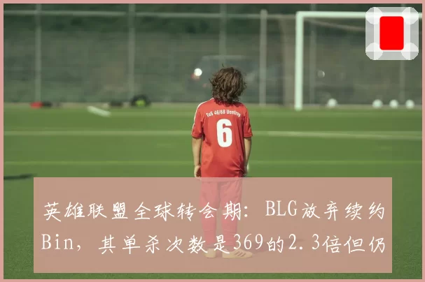 英雄联盟全球转会期:BLG放弃续约Bin,其单杀次数是369的2.3倍但仍未留队