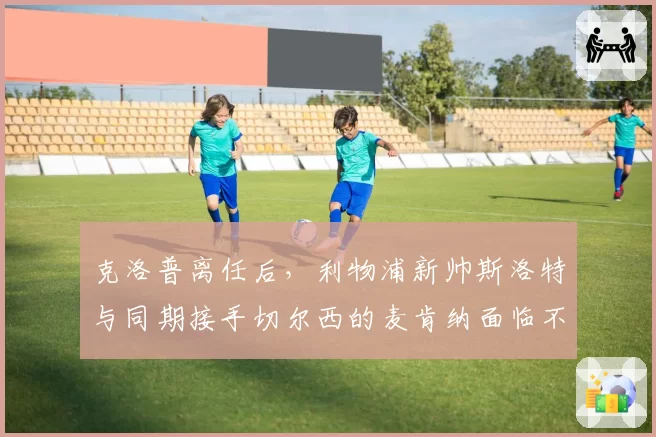 克洛普离任后，利物浦新帅斯洛特与同期接手切尔西的麦肯纳面临不同挑战