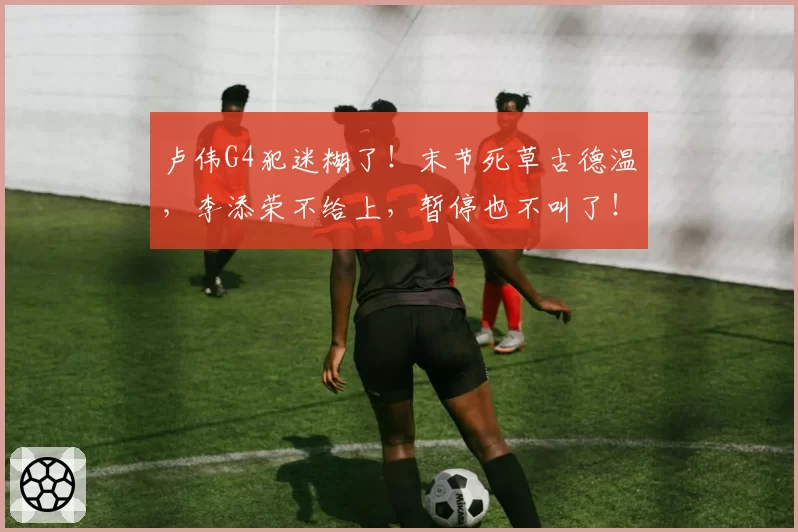 卢伟G4犯迷糊了!末节死草古德温,李添荣不给上,暂停也不叫了!