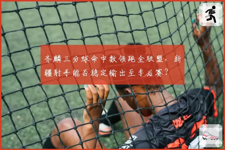 齐麟三分球命中数领跑全联盟，新疆射手能否稳定输出至季后赛？