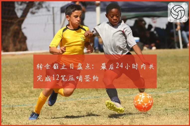转会截止日盘点：最后24小时内共完成12笔压哨签约