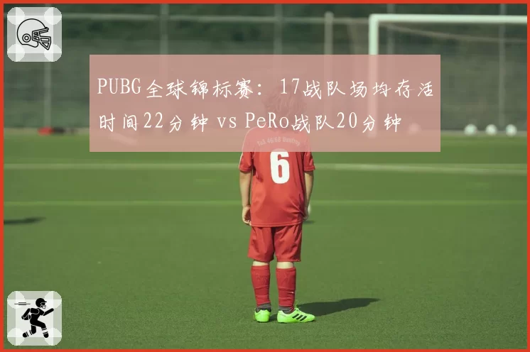 PUBG全球锦标赛:17战队场均存活时间22分钟 vs PeRo战队20分钟