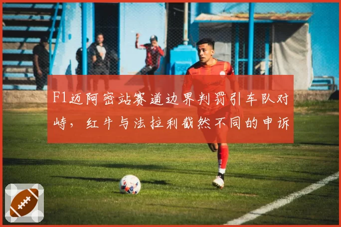 F1迈阿密站赛道边界判罚引车队对峙，红牛与法拉利截然不同的申诉策略