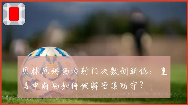 贝林厄姆场均射门次数创新低，皇马中前场如何破解密集防守？