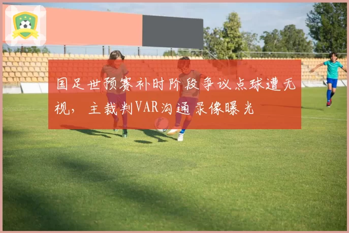 国足世预赛补时阶段争议点球遭无视，主裁判VAR沟通录像曝光