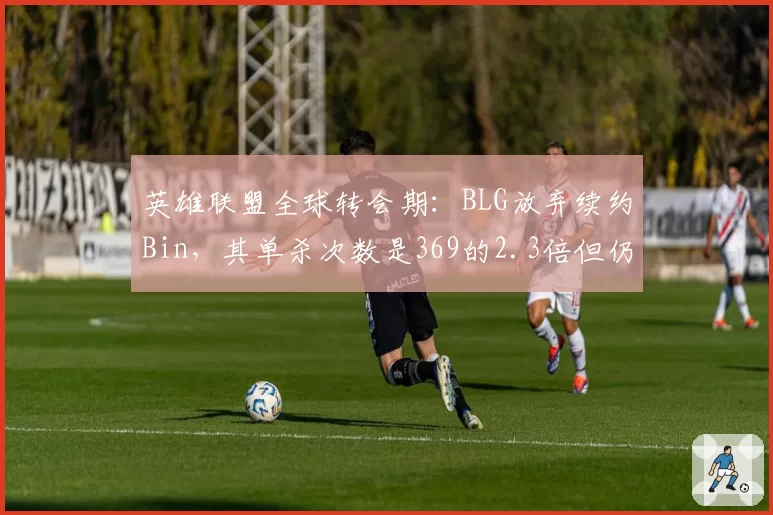 英雄联盟全球转会期:BLG放弃续约Bin,其单杀次数是369的2.3倍但仍未留队