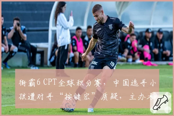街霸6 CPT全球积分赛,中国选手小孩遭对手“按键宏”质疑,主办方调查无果