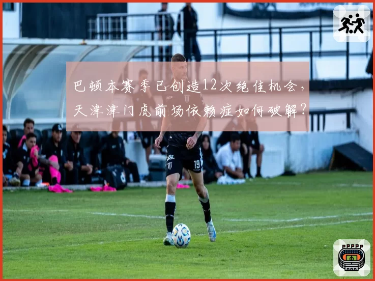 巴顿本赛季已创造12次绝佳机会,天津津门虎前场依赖症如何破解?