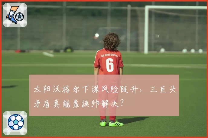 太阳沃格尔下课风险陡升,三巨头矛盾真能靠换帅解决?
