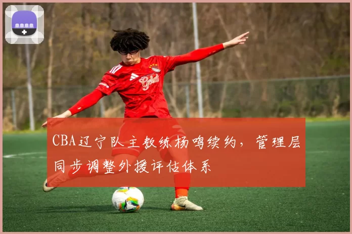 CBA辽宁队主教练杨鸣续约,管理层同步调整外援评估体系