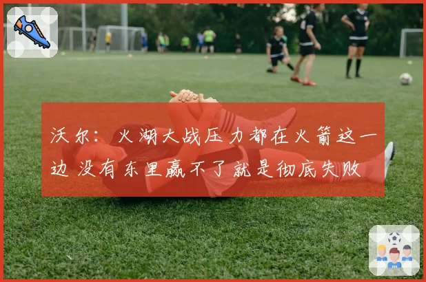 沃尔：火湖大战压力都在火箭这一边 没有东里赢不了就是彻底失败