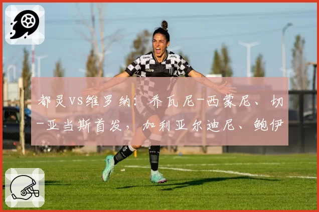 都灵vs维罗纳：乔瓦尼-西蒙尼、切-亚当斯首发，加利亚尔迪尼、鲍伊出战