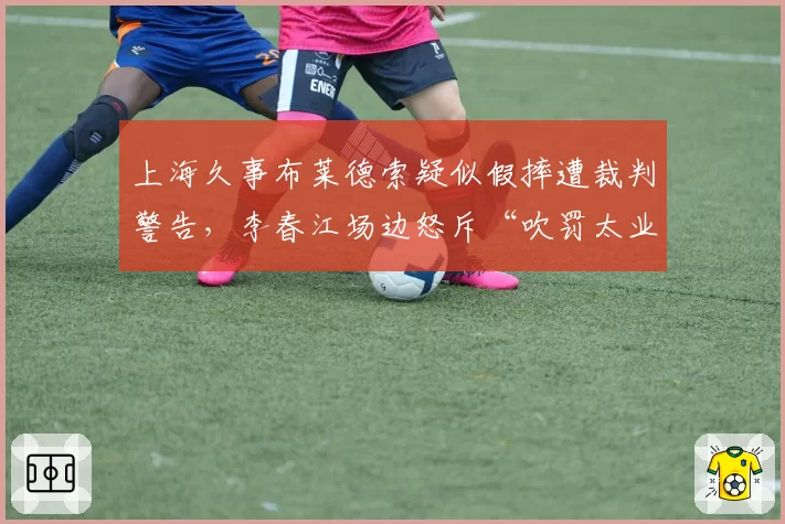 上海久事布莱德索疑似假摔遭裁判警告，李春江场边怒斥“吹罚太业余”