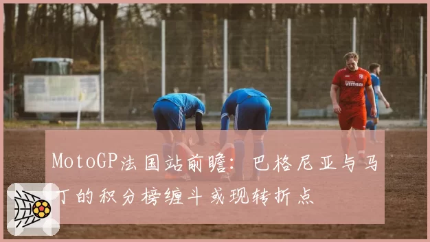 MotoGP法国站前瞻：巴格尼亚与马丁的积分榜缠斗或现转折点