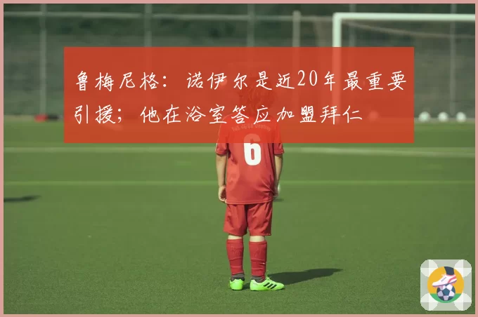 鲁梅尼格：诺伊尔是近20年最重要引援；他在浴室答应加盟拜仁