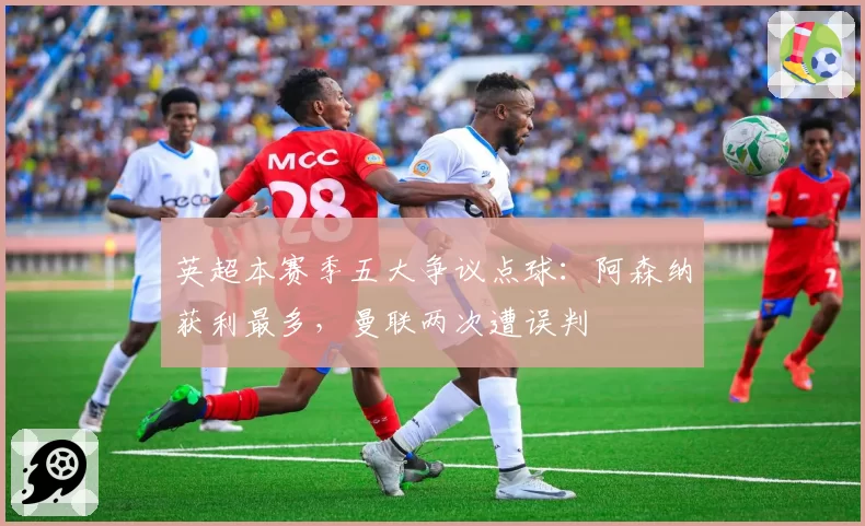 英超本赛季五大争议点球:阿森纳获利最多,曼联两次遭误判