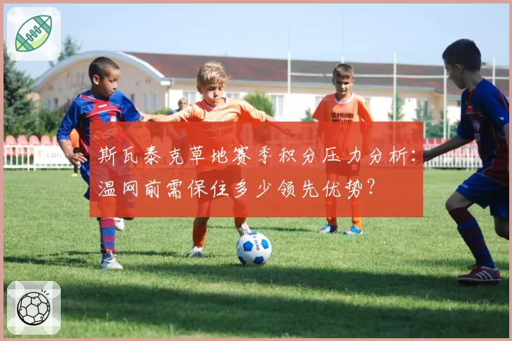 斯瓦泰克草地赛季积分压力分析：温网前需保住多少领先优势？