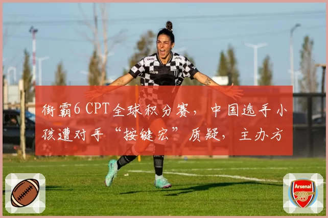 街霸6 CPT全球积分赛，中国选手小孩遭对手“按键宏”质疑，主办方调查无果