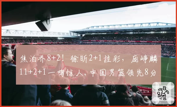 焦泊乔8+2!徐昕2+1挂彩,庞峥麟11+2+1一鸣惊人,中国男篮领先8分