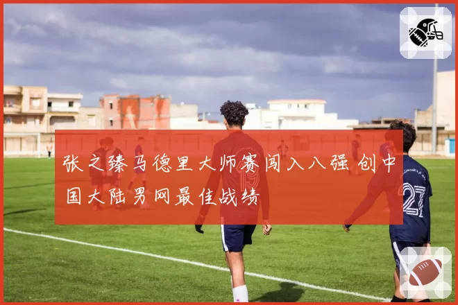 张之臻马德里大师赛闯入八强 创中国大陆男网最佳战绩