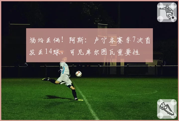 场均丢俩！阿斯：卢宁本赛季7次首发丢14球，可见库尔图瓦重要性