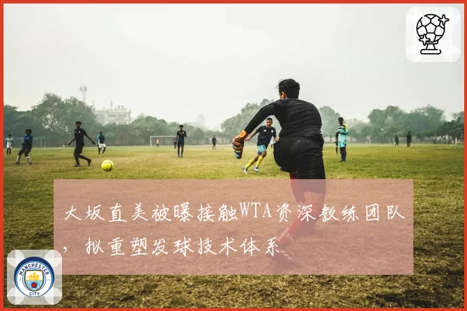 大坂直美被曝接触WTA资深教练团队，拟重塑发球技术体系