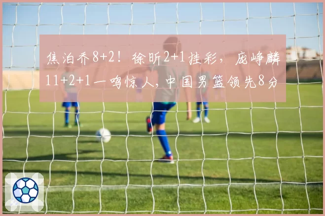 焦泊乔8+2!徐昕2+1挂彩,庞峥麟11+2+1一鸣惊人,中国男篮领先8分