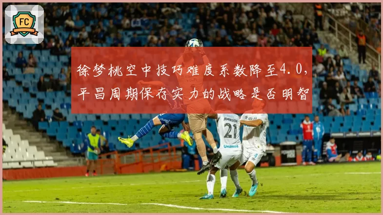 徐梦桃空中技巧难度系数降至4.0,平昌周期保存实力的战略是否明智?