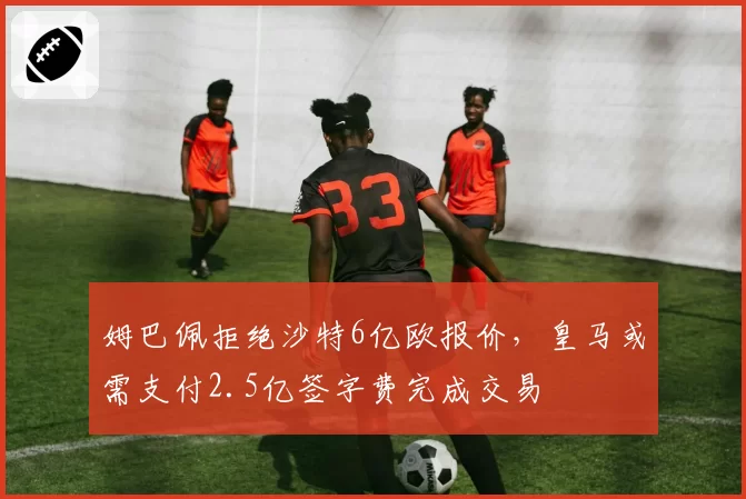 姆巴佩拒绝沙特6亿欧报价,皇马或需支付2.5亿签字费完成交易