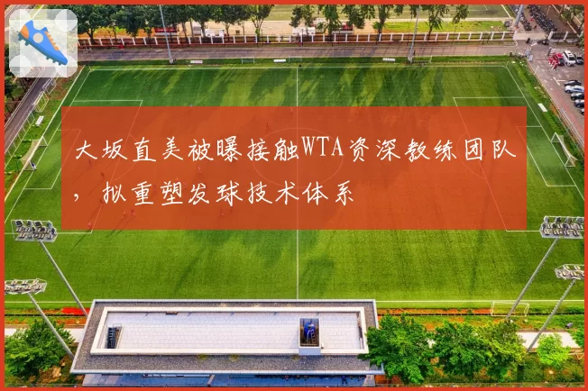 大坂直美被曝接触WTA资深教练团队,拟重塑发球技术体系
