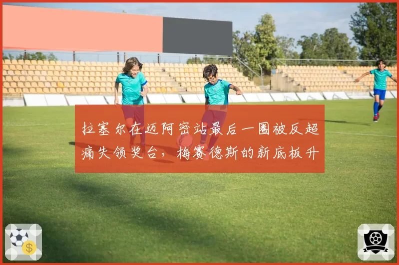 拉塞尔在迈阿密站最后一圈被反超痛失领奖台,梅赛德斯的新底板升级究竟效果几何?