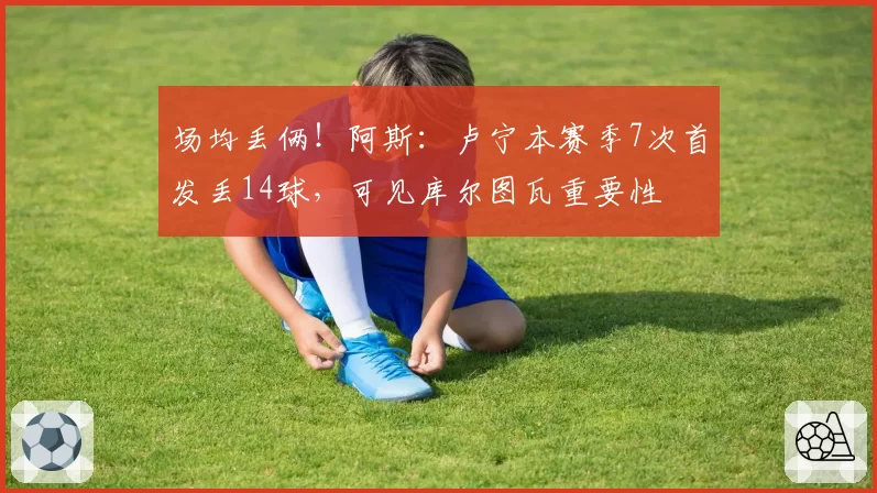 场均丢俩！阿斯：卢宁本赛季7次首发丢14球，可见库尔图瓦重要性