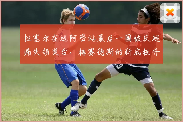 拉塞尔在迈阿密站最后一圈被反超痛失领奖台,梅赛德斯的新底板升级究竟效果几何?