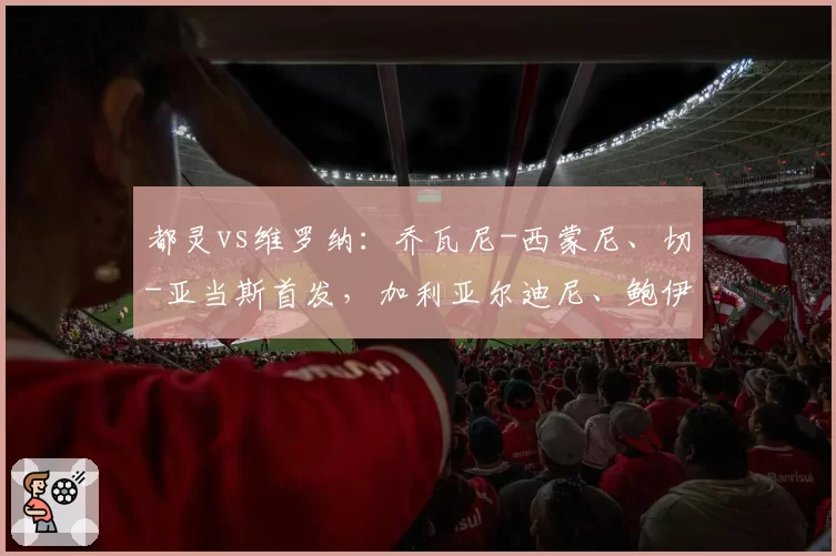 都灵vs维罗纳：乔瓦尼-西蒙尼、切-亚当斯首发，加利亚尔迪尼、鲍伊出战