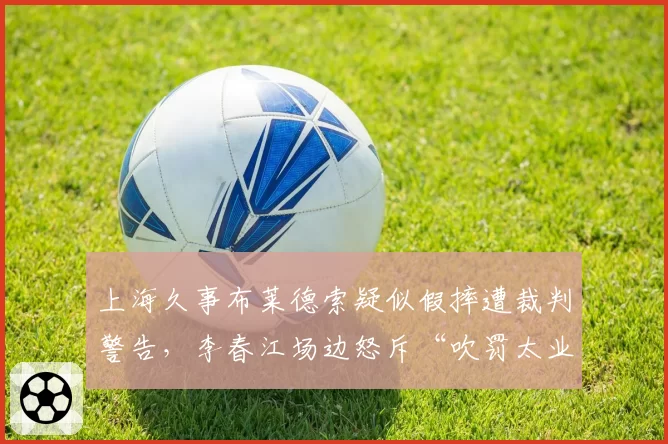 上海久事布莱德索疑似假摔遭裁判警告,李春江场边怒斥“吹罚太业余”