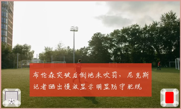 布伦森突破后倒地未吹罚，尼克斯记者晒出慢放显示明显防守犯规