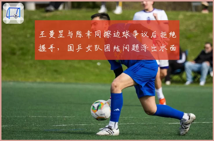 王曼昱与陈幸同擦边球争议后拒绝握手,国乒女队团结问题浮出水面?