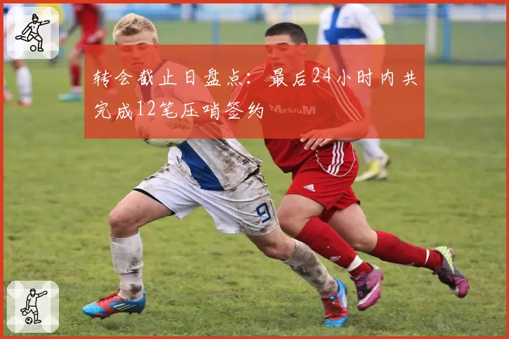 转会截止日盘点：最后24小时内共完成12笔压哨签约