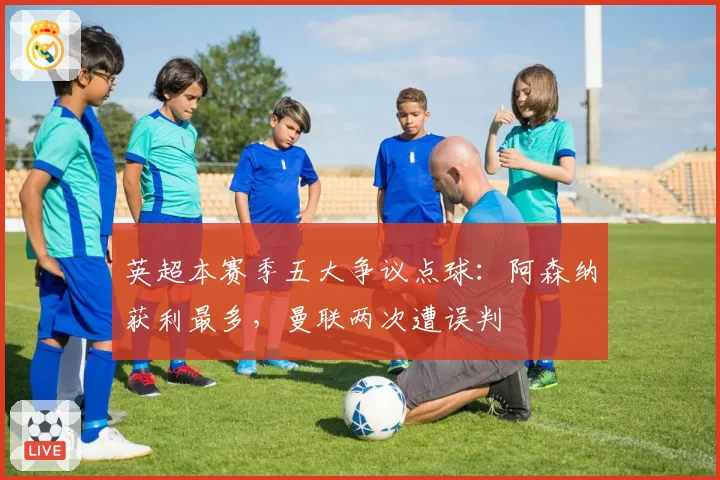 英超本赛季五大争议点球:阿森纳获利最多,曼联两次遭误判