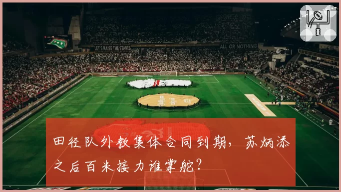 田径队外教集体合同到期,苏炳添之后百米接力谁掌舵?