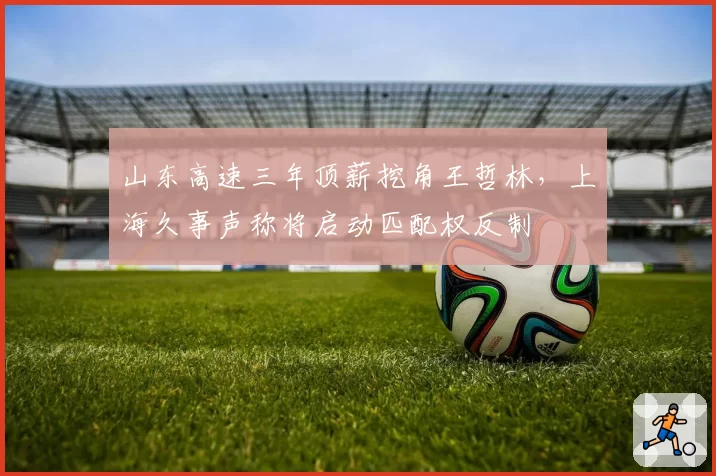山东高速三年顶薪挖角王哲林，上海久事声称将启动匹配权反制