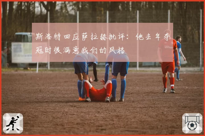 斯洛特回应萨拉赫批评:他去年夺冠时很满意我们的风格