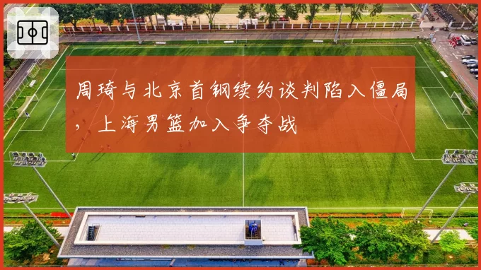周琦与北京首钢续约谈判陷入僵局，上海男篮加入争夺战